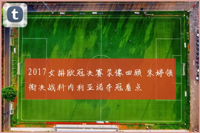 2017女排欧冠决赛录像回顾 朱婷领衔决战科内利亚诺夺冠看点