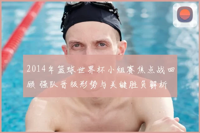2014年篮球世界杯小组赛焦点战回顾 强队晋级形势与关键胜负解析