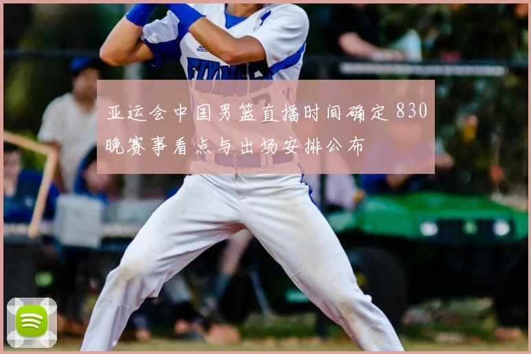 亚运会中国男篮直播时间确定 830晚赛事看点与出场安排公布