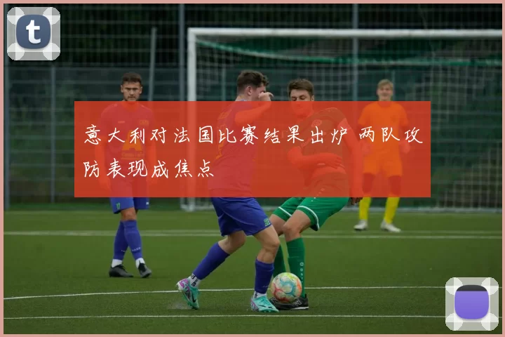 意大利对法国比赛结果出炉 两队攻防表现成焦点
