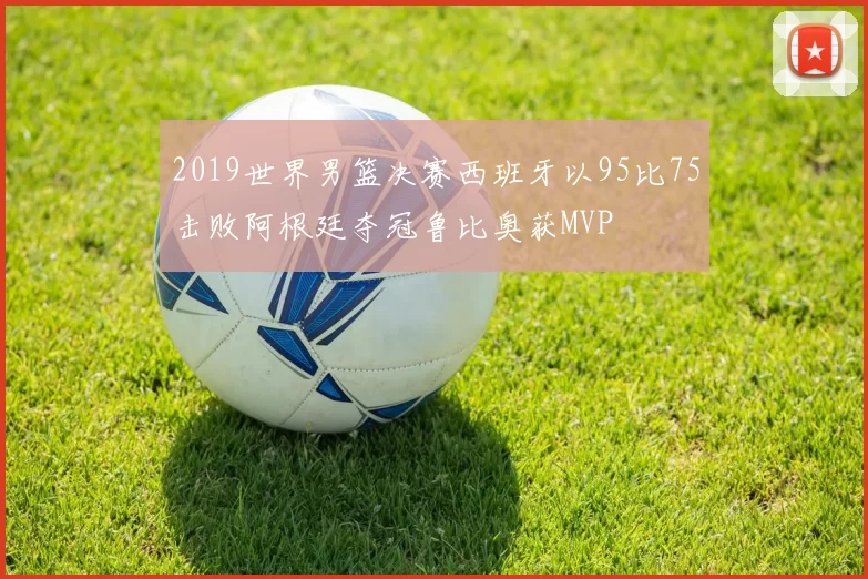 2019世界男篮决赛西班牙以95比75击败阿根廷夺冠鲁比奥获MVP