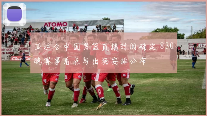 亚运会中国男篮直播时间确定 830晚赛事看点与出场安排公布