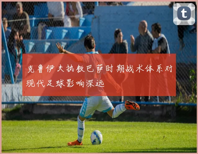 克鲁伊夫执教巴萨时期战术体系对现代足球影响深远