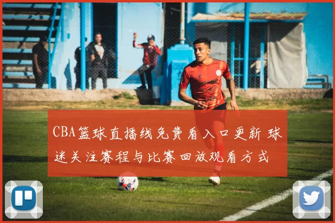 CBA篮球直播线免费看入口更新 球迷关注赛程与比赛回放观看方式