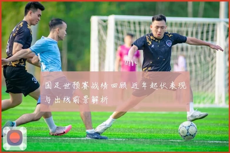 国足世预赛战绩回顾 近年起伏表现与出线前景解析