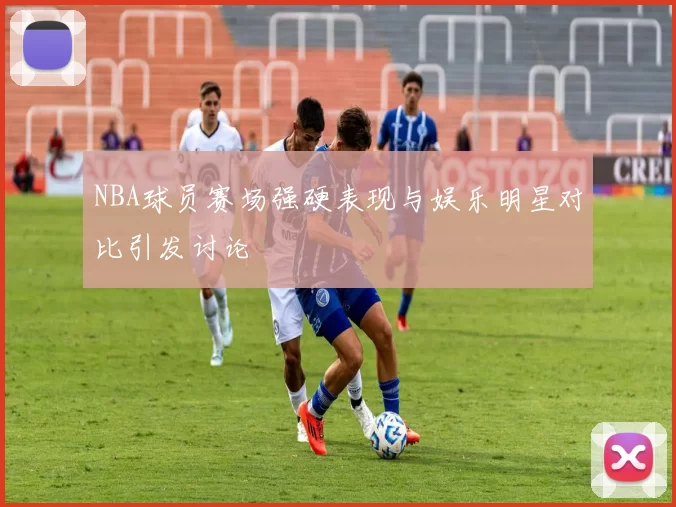 NBA球员赛场强硬表现与娱乐明星对比引发讨论