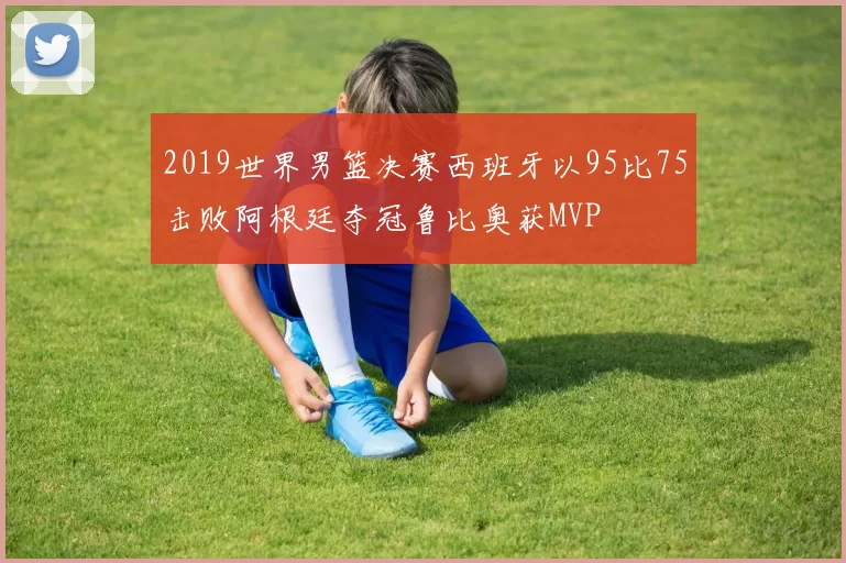 2019世界男篮决赛西班牙以95比75击败阿根廷夺冠鲁比奥获MVP