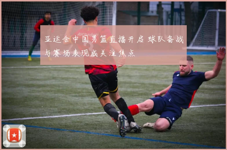 亚运会中国男篮直播开启 球队备战与赛场表现成关注焦点