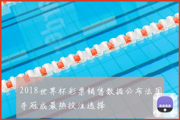 2018世界杯彩票销售数据公布法国夺冠成最热投注选择