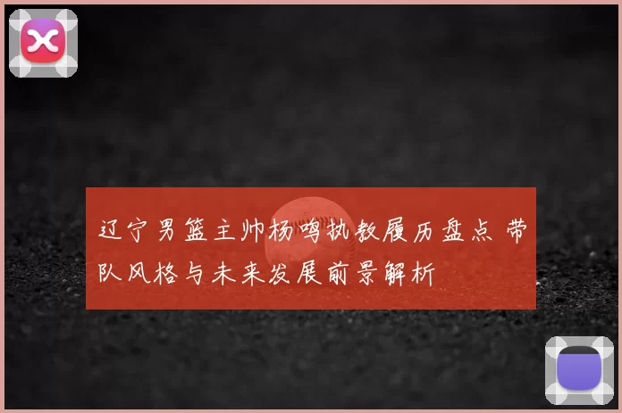 辽宁男篮主帅杨鸣执教履历盘点 带队风格与未来发展前景解析
