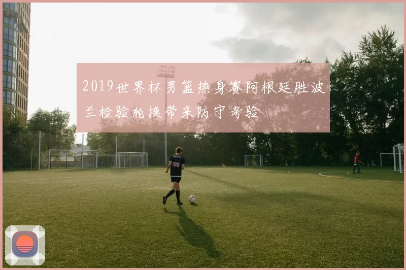 2019世界杯男篮热身赛阿根廷胜波兰检验轮换带来防守考验