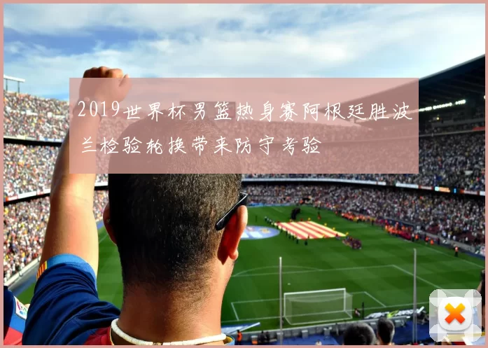 2019世界杯男篮热身赛阿根廷胜波兰检验轮换带来防守考验