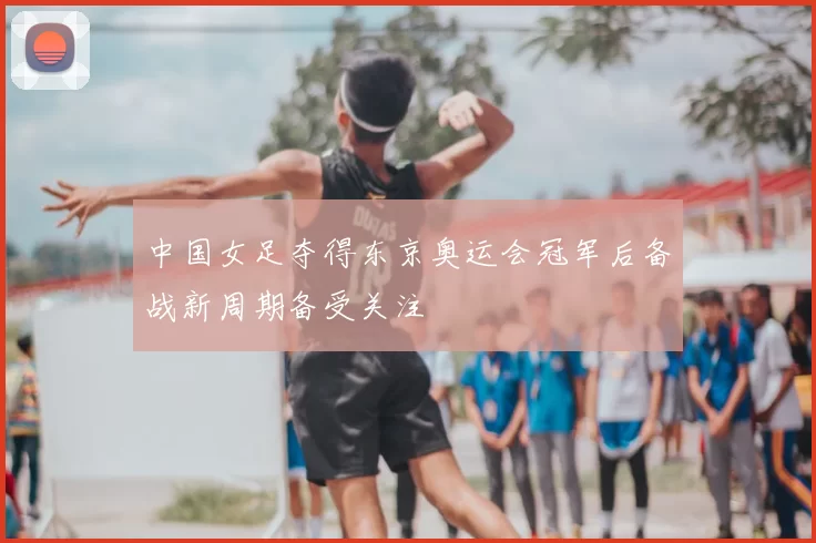 中国女足夺得东京奥运会冠军后备战新周期备受关注