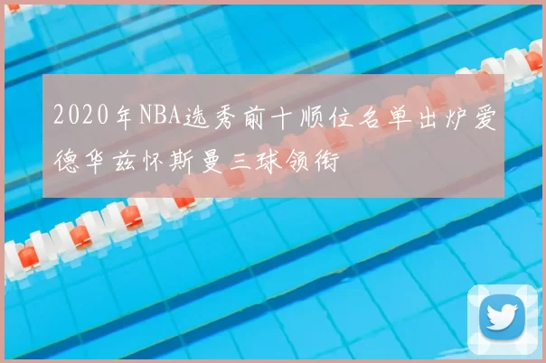 2020年NBA选秀前十顺位名单出炉爱德华兹怀斯曼三球领衔