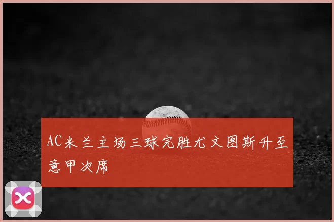 AC米兰主场三球完胜尤文图斯升至意甲次席