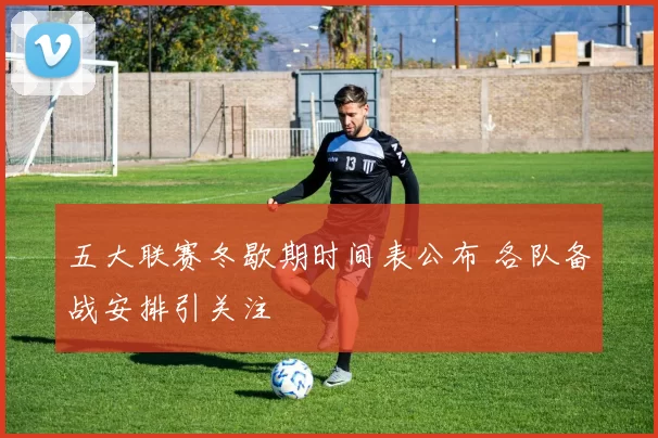 五大联赛冬歇期时间表公布 各队备战安排引关注