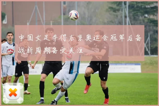 中国女足夺得东京奥运会冠军后备战新周期备受关注