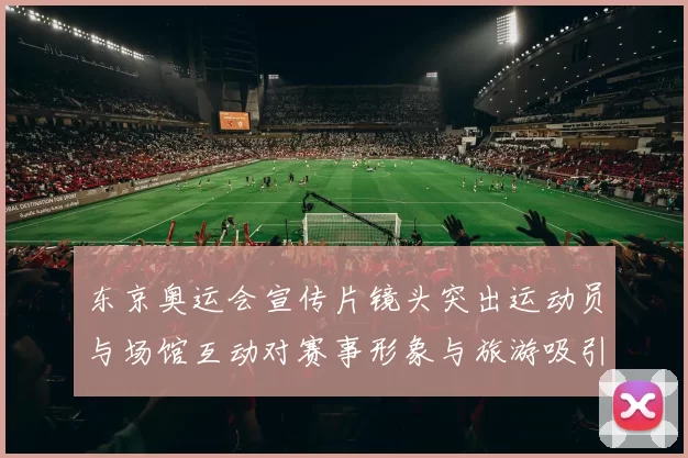 东京奥运会宣传片镜头突出运动员与场馆互动对赛事形象与旅游吸引力解读