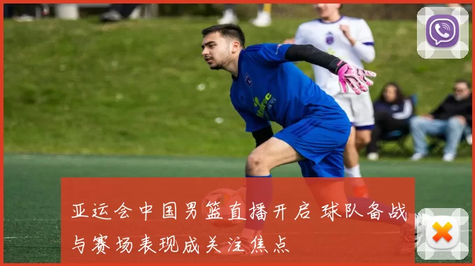 亚运会中国男篮直播开启 球队备战与赛场表现成关注焦点