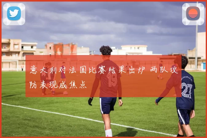 意大利对法国比赛结果出炉 两队攻防表现成焦点