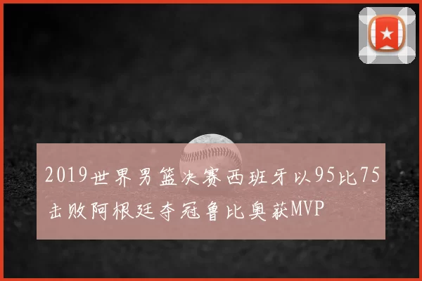 2019世界男篮决赛西班牙以95比75击败阿根廷夺冠鲁比奥获MVP
