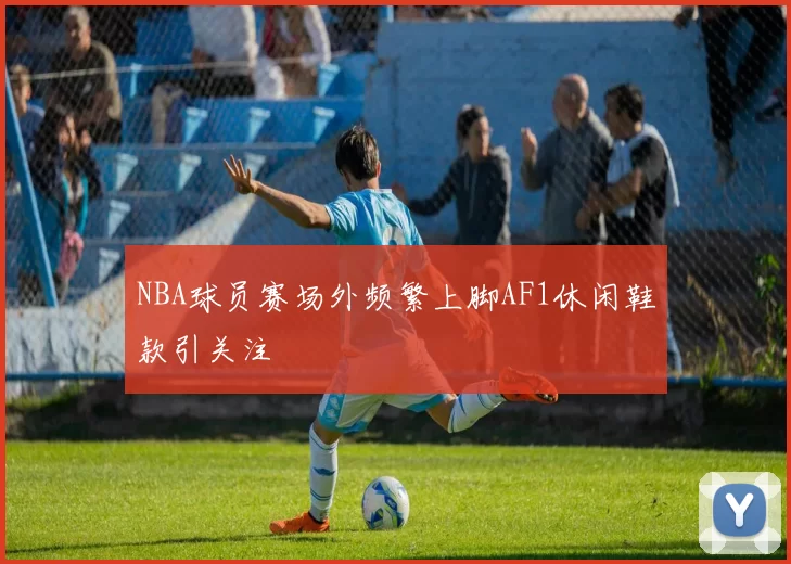 NBA球员赛场外频繁上脚AF1休闲鞋款引关注