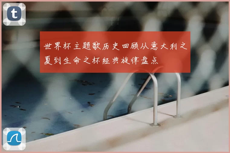 世界杯主题歌历史回顾从意大利之夏到生命之杯经典旋律盘点