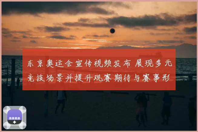 东京奥运会宣传视频发布 展现多元竞技场景并提升观赛期待与赛事形象