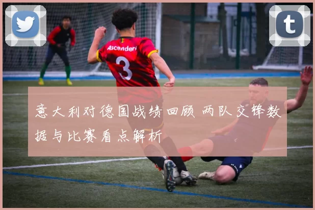 意大利对德国战绩回顾 两队交锋数据与比赛看点解析