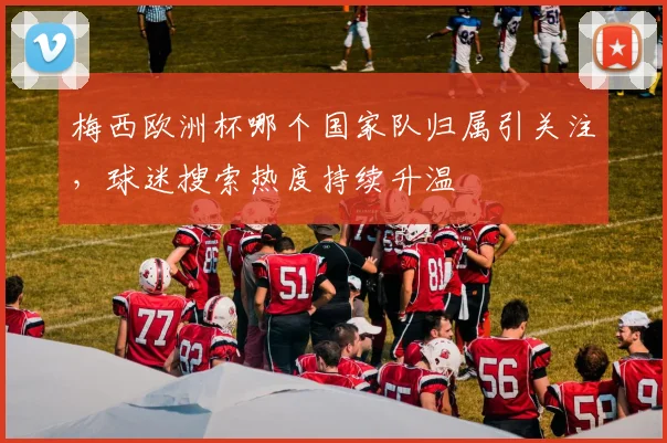 梅西欧洲杯哪个国家队归属引关注,球迷搜索热度持续升温