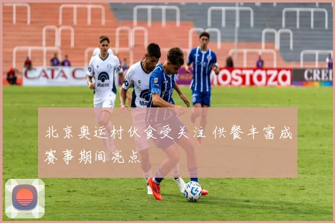 北京奥运村伙食受关注 供餐丰富成赛事期间亮点