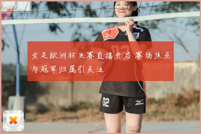 女足欧洲杯决赛直播开启 赛场焦点与冠军归属引关注