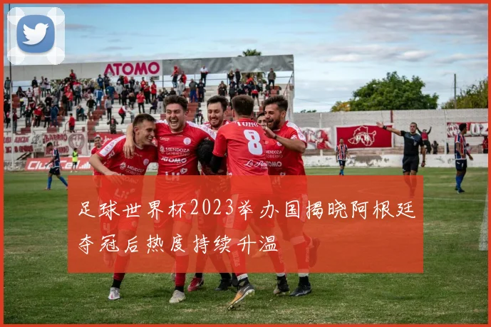 足球世界杯2023举办国揭晓阿根廷夺冠后热度持续升温