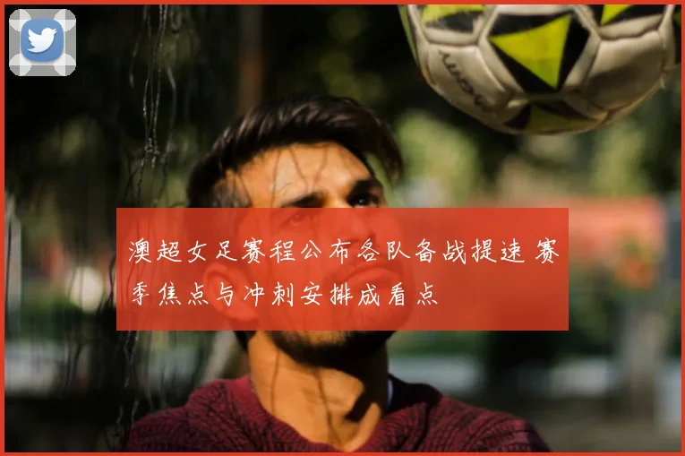 澳超女足赛程公布各队备战提速 赛季焦点与冲刺安排成看点