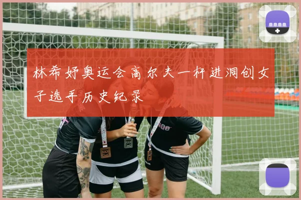 林希妤奥运会高尔夫一杆进洞创女子选手历史纪录